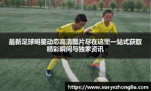最新足球明星动态高清图片尽在这里一站式获取精彩瞬间与独家资讯