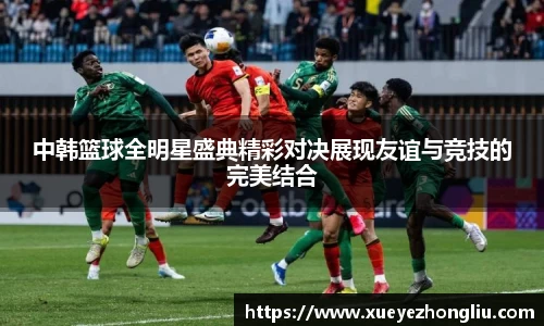 中韩篮球全明星盛典精彩对决展现友谊与竞技的完美结合